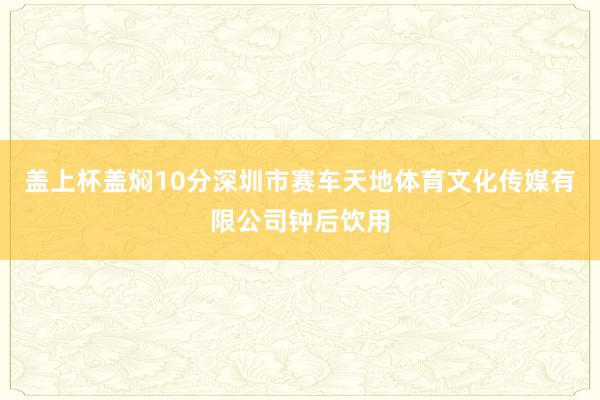 盖上杯盖焖10分深圳市赛车天地体育文化传媒有限公司钟后饮用