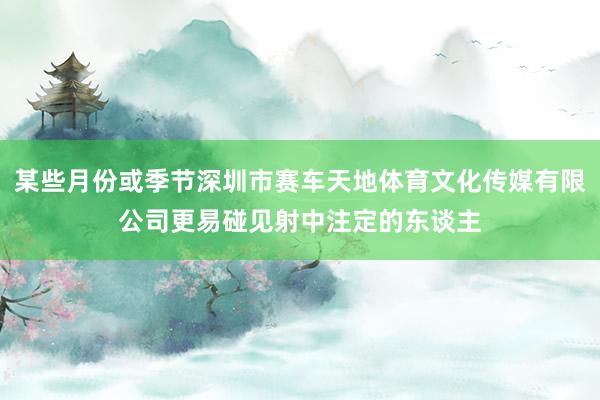某些月份或季节深圳市赛车天地体育文化传媒有限公司更易碰见射中注定的东谈主
