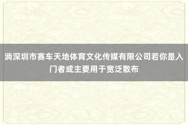 淌深圳市赛车天地体育文化传媒有限公司若你是入门者或主要用于宽泛散布